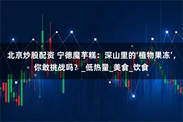 北京炒股配资 宁德魔芋糕：深山里的‘植物果冻’，你敢挑战吗？_低热量_美食_饮食