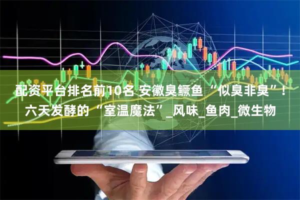 配资平台排名前10名 安徽臭鳜鱼 “似臭非臭”！六天发酵的 “室温魔法”_风味_鱼肉_微生物