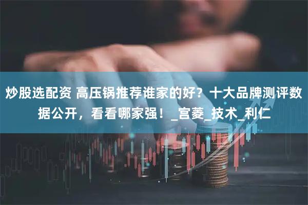 炒股选配资 高压锅推荐谁家的好？十大品牌测评数据公开，看看哪家强！_宫菱_技术_利仁