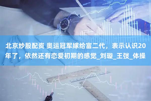北京炒股配资 奥运冠军嫁给富二代，表示认识20年了，依然还有恋爱初期的感觉_刘璇_王弢_体操