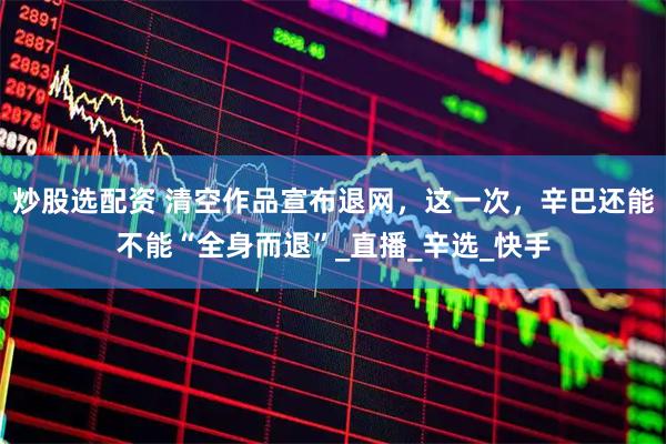 炒股选配资 清空作品宣布退网，这一次，辛巴还能不能“全身而退”_直播_辛选_快手