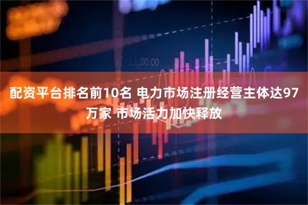 配资平台排名前10名 电力市场注册经营主体达97万家 市场活力加快释放