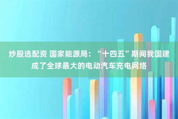 炒股选配资 国家能源局：“十四五”期间我国建成了全球最大的电动汽车充电网络