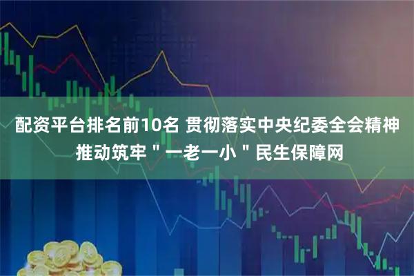 配资平台排名前10名 贯彻落实中央纪委全会精神 推动筑牢＂一老一小＂民生保障网