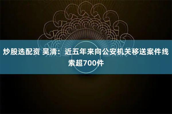 炒股选配资 吴清：近五年来向公安机关移送案件线索超700件