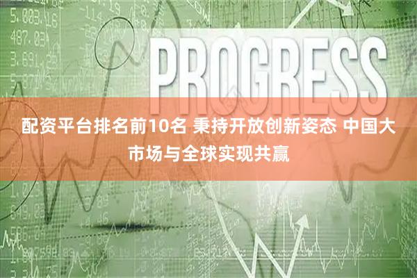 配资平台排名前10名 秉持开放创新姿态 中国大市场与全球实现共赢