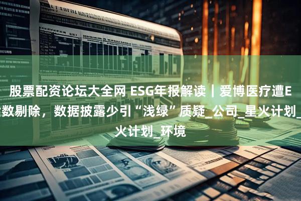 股票配资论坛大全网 ESG年报解读｜爱博医疗遭ESG指数剔除，数据披露少引“浅绿”质疑_公司_星火计划_环境