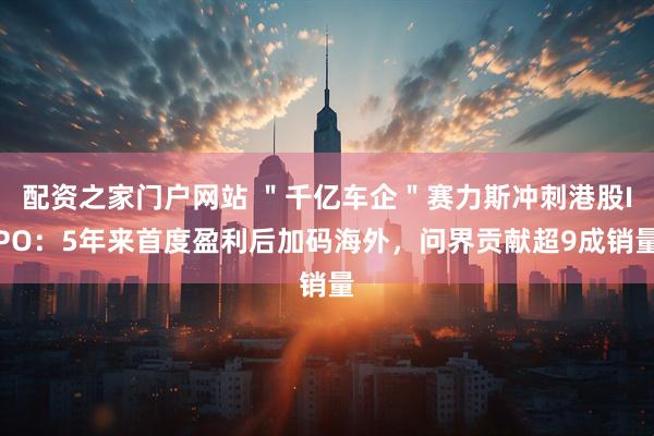 配资之家门户网站 ＂千亿车企＂赛力斯冲刺港股IPO：5年来首度盈利后加码海外，问界贡献超9成销量