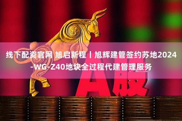 线下配资官网 旭启新程丨旭辉建管签约苏地2024-WG-Z40地块全过程代建管理服务