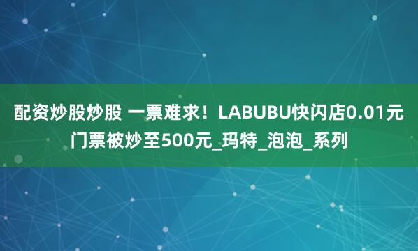 配资炒股炒股 一票难求！LABUBU快闪店0.01元门票被炒至500元_玛特_泡泡_系列