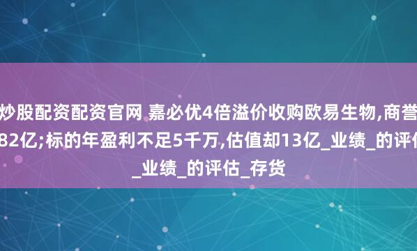 炒股配资配资官网 嘉必优4倍溢价收购欧易生物,商誉激增6.82亿;标的年盈利不足5千万,估值却13亿_业绩_的评估_存货