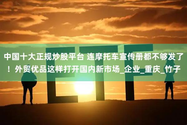 中国十大正规炒股平台 连摩托车宣传册都不够发了！外贸优品这样打开国内新市场_企业_重庆_竹子