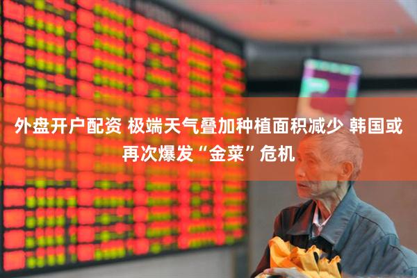 外盘开户配资 极端天气叠加种植面积减少 韩国或再次爆发“金菜”危机