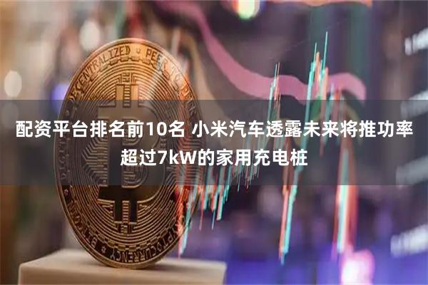 配资平台排名前10名 小米汽车透露未来将推功率超过7kW的家用充电桩