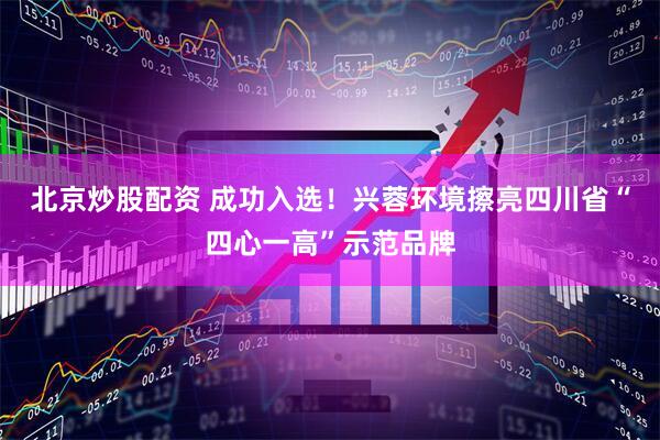 北京炒股配资 成功入选！兴蓉环境擦亮四川省“四心一高”示范品牌