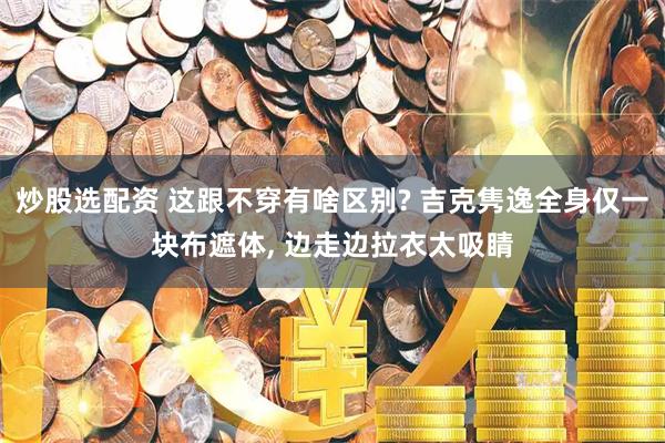 炒股选配资 这跟不穿有啥区别? 吉克隽逸全身仅一块布遮体, 边走边拉衣太吸睛