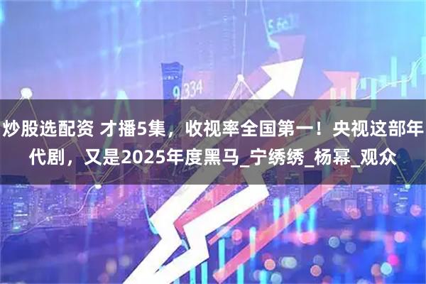 炒股选配资 才播5集，收视率全国第一！央视这部年代剧，又是2025年度黑马_宁绣绣_杨幂_观众