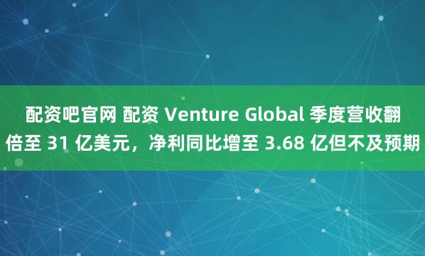 配资吧官网 配资 Venture Global 季度营收翻倍至 31 亿美元，净利同比增至 3.68 亿但不及预期