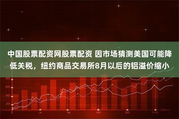 中国股票配资网股票配资 因市场猜测美国可能降低关税，纽约商品交易所8月以后的铝溢价缩小