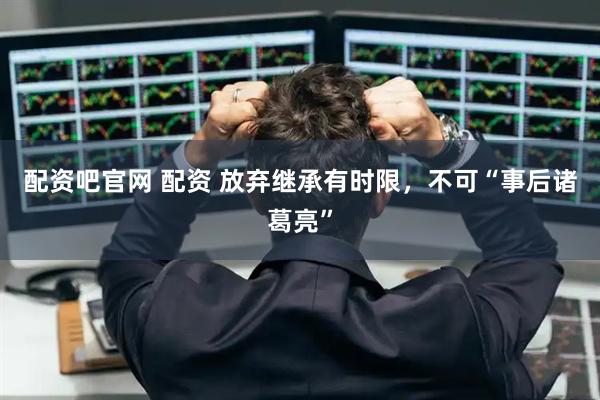配资吧官网 配资 放弃继承有时限，不可“事后诸葛亮”
