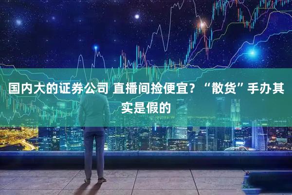 国内大的证券公司 直播间捡便宜？“散货”手办其实是假的