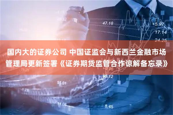 国内大的证券公司 中国证监会与新西兰金融市场管理局更新签署《证券期货监管合作谅解备忘录》