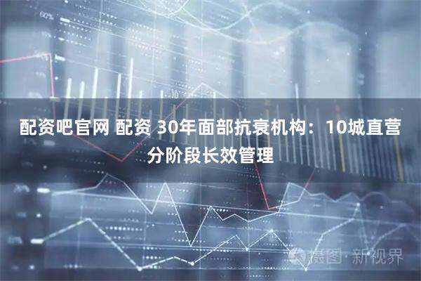 配资吧官网 配资 30年面部抗衰机构：10城直营分阶段长效管理
