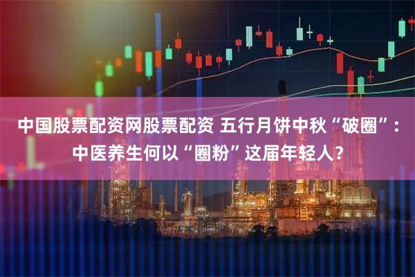 中国股票配资网股票配资 五行月饼中秋“破圈”：中医养生何以“圈粉”这届年轻人？