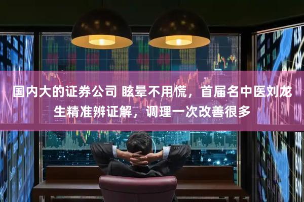 国内大的证券公司 眩晕不用慌，首届名中医刘龙生精准辨证解，调理一次改善很多