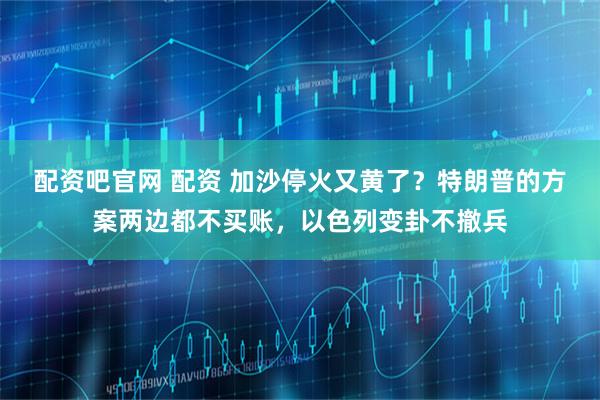 配资吧官网 配资 加沙停火又黄了？特朗普的方案两边都不买账，以色列变卦不撤兵