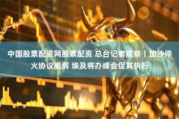 中国股票配资网股票配资 总台记者观察丨加沙停火协议脆弱 埃及将办峰会促其执行