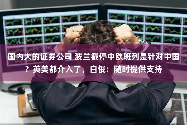 国内大的证券公司 波兰截停中欧班列是针对中国？英美都介入了，白俄：随时提供支持
