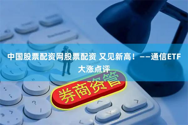 中国股票配资网股票配资 又见新高！——通信ETF大涨点评