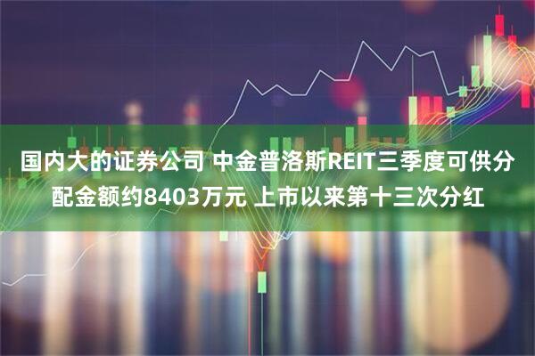 国内大的证券公司 中金普洛斯REIT三季度可供分配金额约8403万元 上市以来第十三次分红