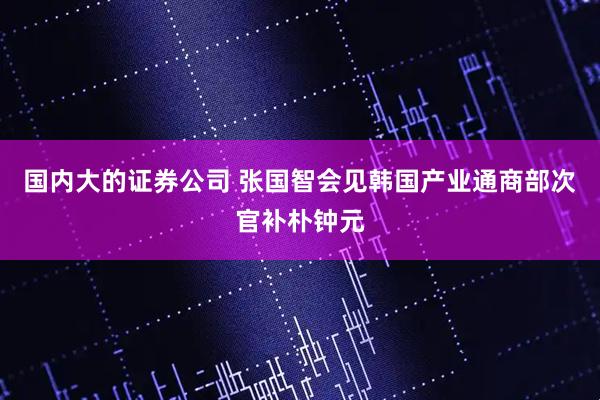 国内大的证券公司 张国智会见韩国产业通商部次官补朴钟元