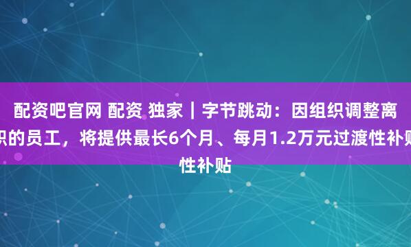 配资吧官网 配资 独家｜字节跳动：因组织调整离职的员工，将提供最长6个月、每月1.2万元过渡性补贴