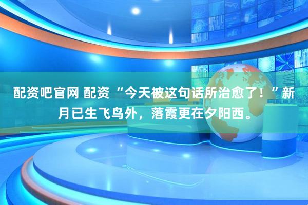 配资吧官网 配资 “今天被这句话所治愈了！”新月已生飞鸟外，落霞更在夕阳西。