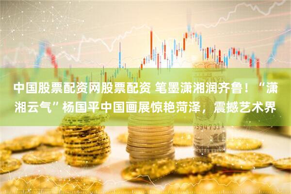 中国股票配资网股票配资 笔墨潇湘润齐鲁！“潇湘云气”杨国平中国画展惊艳菏泽，震撼艺术界