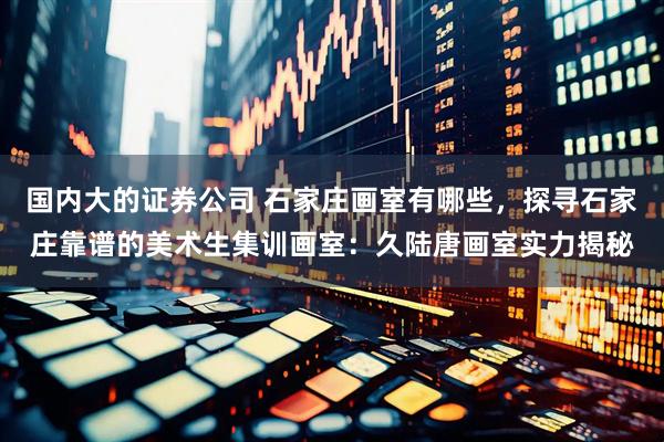 国内大的证券公司 石家庄画室有哪些，探寻石家庄靠谱的美术生集训画室：久陆唐画室实力揭秘