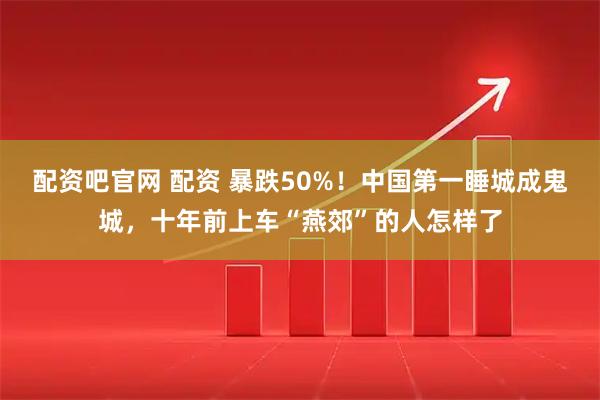 配资吧官网 配资 暴跌50%！中国第一睡城成鬼城，十年前上车“燕郊”的人怎样了