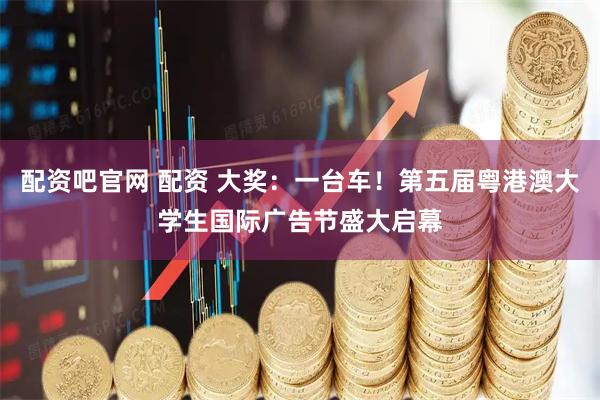 配资吧官网 配资 大奖：一台车！第五届粤港澳大学生国际广告节盛大启幕