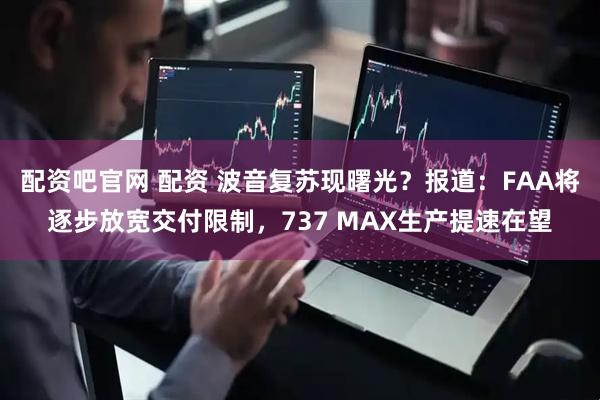 配资吧官网 配资 波音复苏现曙光？报道：FAA将逐步放宽交付限制，737 MAX生产提速在望