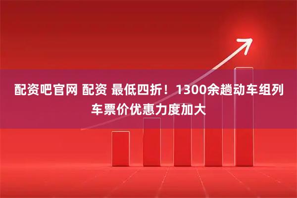 配资吧官网 配资 最低四折！1300余趟动车组列车票价优惠力度加大