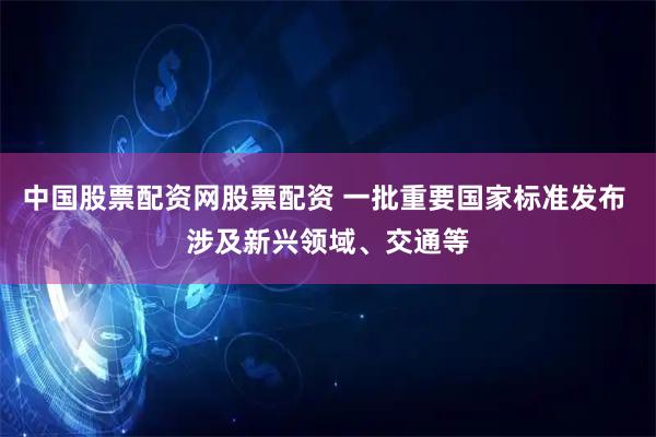 中国股票配资网股票配资 一批重要国家标准发布 涉及新兴领域、交通等