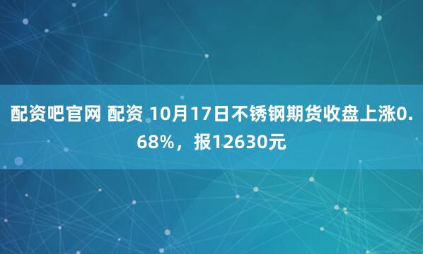 配资吧官网 配资 10月17日不锈钢期货收盘上涨0.68%，报12630元