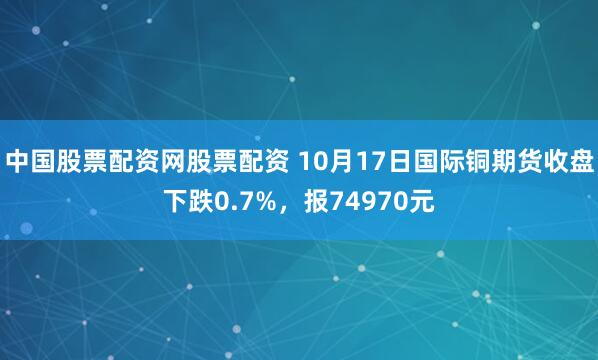 中国股票配资网股票配资 10月17日国际铜期货收盘下跌0.7%，报74970元