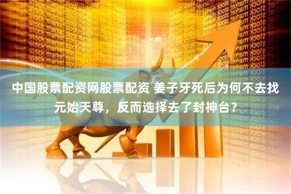 中国股票配资网股票配资 姜子牙死后为何不去找元始天尊，反而选择去了封神台？