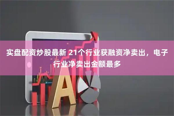 实盘配资炒股最新 21个行业获融资净卖出，电子行业净卖出金额最多