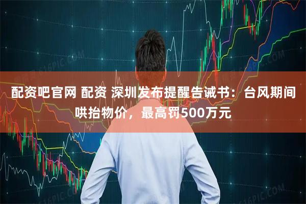 配资吧官网 配资 深圳发布提醒告诫书：台风期间哄抬物价，最高罚500万元