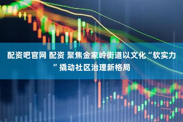 配资吧官网 配资 聚焦金家岭街道以文化“软实力”撬动社区治理新格局